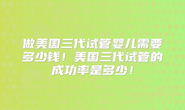 做美国三代试管婴儿需要多少钱！美国三代试管的成功率是多少！