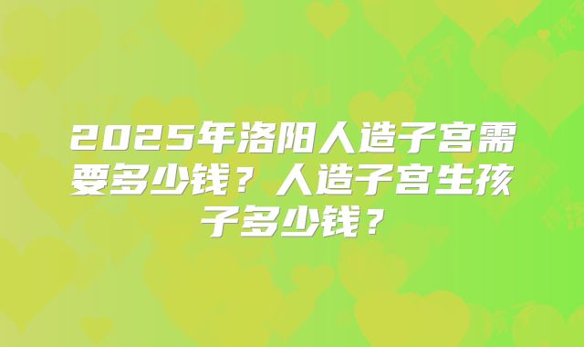2025年洛阳人造子宫需要多少钱？人造子宫生孩子多少钱？