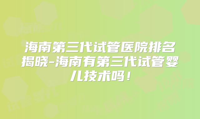 海南第三代试管医院排名揭晓-海南有第三代试管婴儿技术吗!
