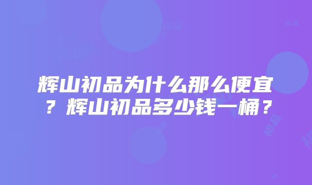 辉山初品为什么那么便宜？辉山初品多少钱一桶？