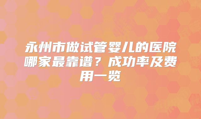 永州市做试管婴儿的医院哪家最靠谱?成功率及费用一览