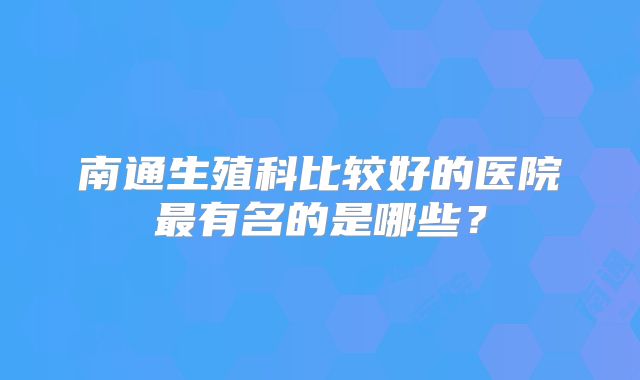 南通生殖科比较好的医院最有名的是哪些？