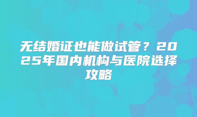 无结婚证也能做试管？2025年国内机构与医院选择攻略