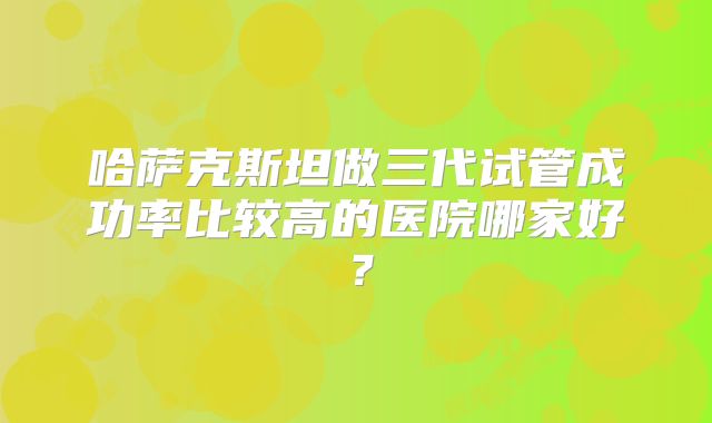 哈萨克斯坦做三代试管成功率比较高的医院哪家好？