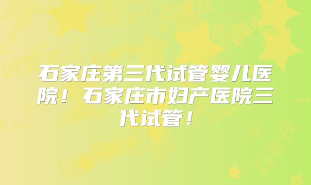 石家庄第三代试管婴儿医院！石家庄市妇产医院三代试管！