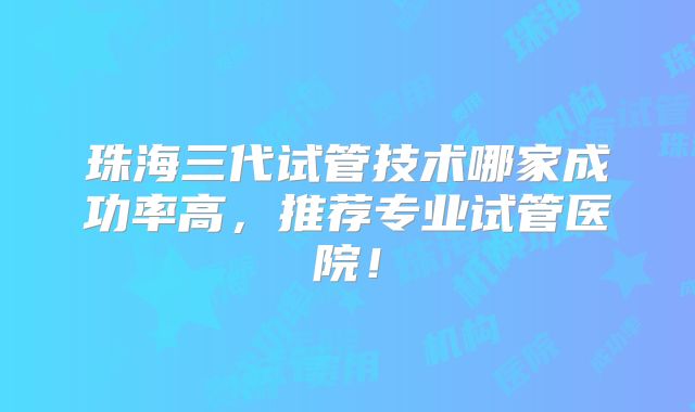 珠海三代试管技术哪家成功率高,推荐专业试管医院!