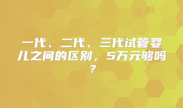一代、二代、三代试管婴儿之间的区别,5万元够吗?