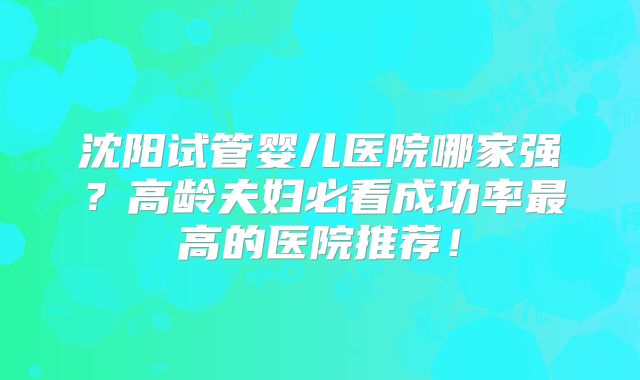 沈阳试管婴儿医院哪家强?高龄夫妇必看成功率最高的医院推荐!