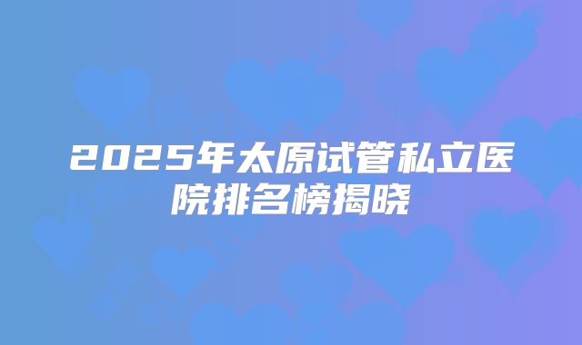 2025年太原试管私立医院排名榜揭晓