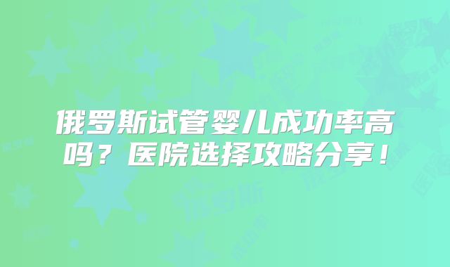 俄罗斯试管婴儿成功率高吗？医院选择攻略分享！