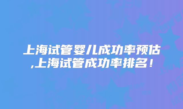 上海试管婴儿成功率预估,上海试管成功率排名!