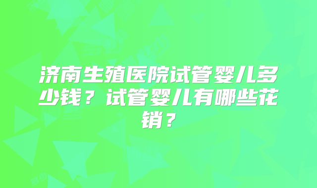 济南生殖医院试管婴儿多少钱？试管婴儿有哪些花销？