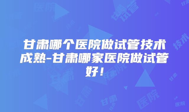 甘肃哪个医院做试管技术成熟-甘肃哪家医院做试管好!