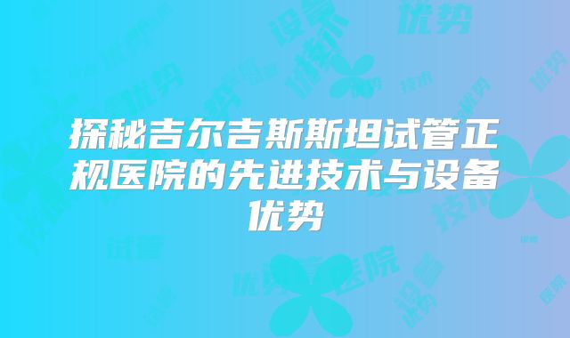 探秘吉尔吉斯斯坦试管正规医院的先进技术与设备优势