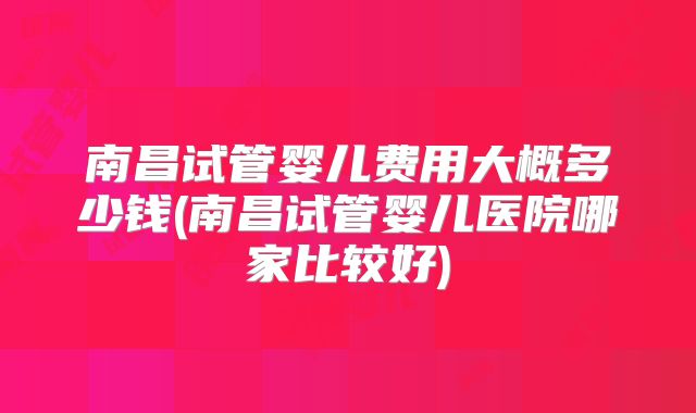 南昌试管婴儿费用大概多少钱(南昌试管婴儿医院哪家比较好)