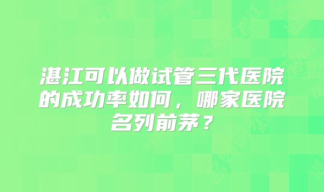 湛江可以做试管三代医院的成功率如何，哪家医院名列前茅？