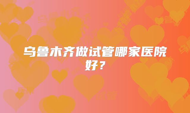 乌鲁木齐做试管哪家医院好?