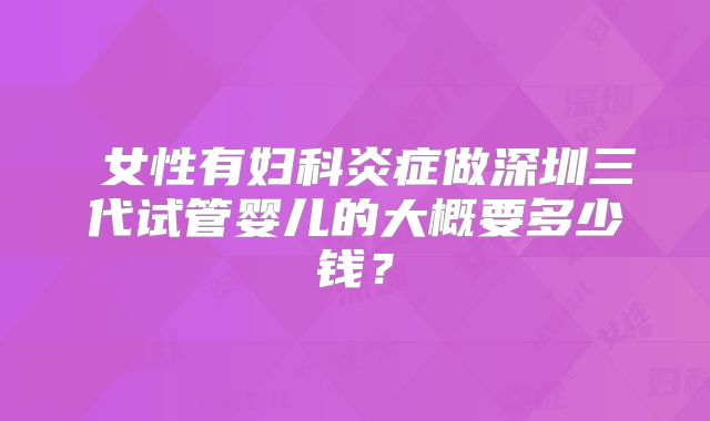 ​女性有妇科炎症做深圳三代试管婴儿的大概要多少钱？
