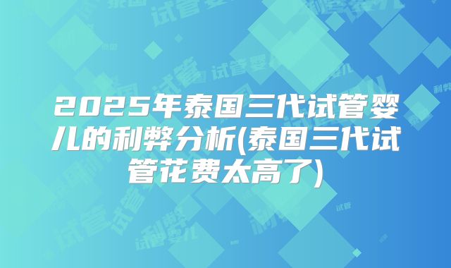 2025年泰国三代试管婴儿的利弊分析(泰国三代试管花费太高了)