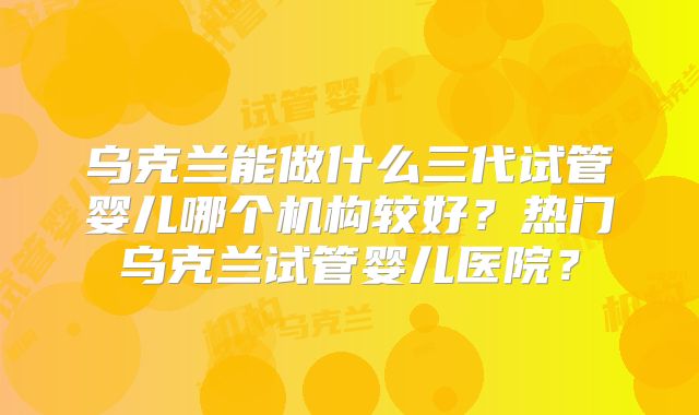 乌克兰能做什么三代试管婴儿哪个机构较好?热门乌克兰试管婴儿医院?