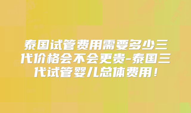 泰国试管费用需要多少三代价格会不会更贵-泰国三代试管婴儿总体费用!