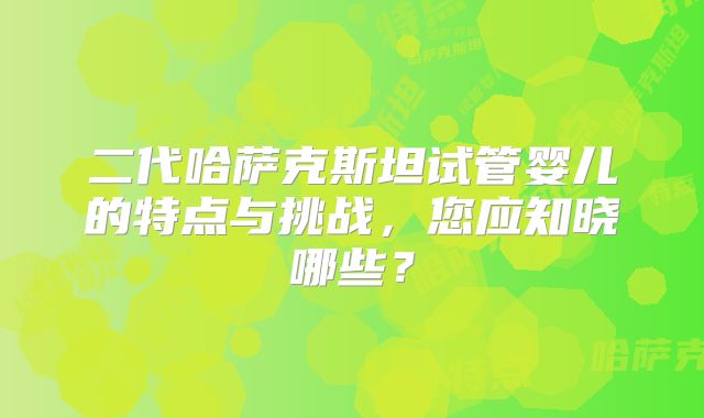 二代哈萨克斯坦试管婴儿的特点与挑战，您应知晓哪些？