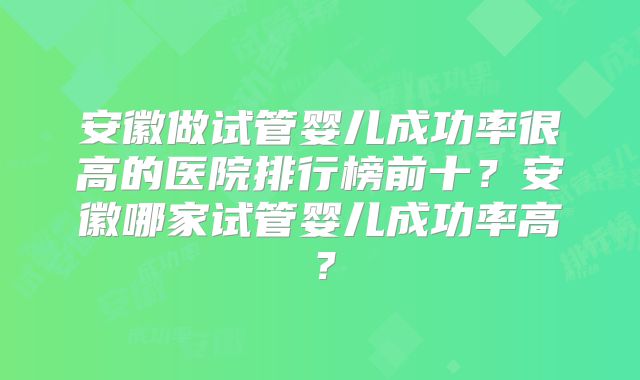 安徽做试管婴儿成功率很高的医院排行榜前十？安徽哪家试管婴儿成功率高？