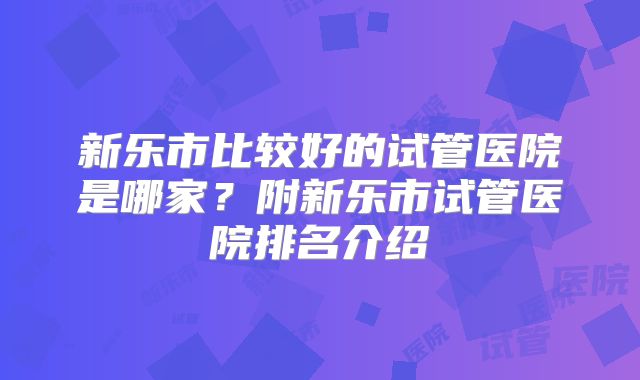 新乐市比较好的试管医院是哪家?附新乐市试管医院排名介绍