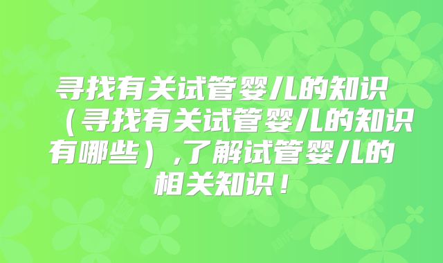 寻找有关试管婴儿的知识(寻找有关试管婴儿的知识有哪些),了解试管婴儿的相关知识!