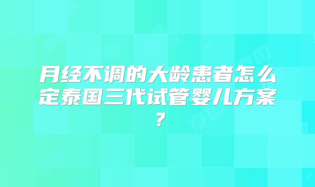 月经不调的大龄患者怎么定泰国三代试管婴儿方案?