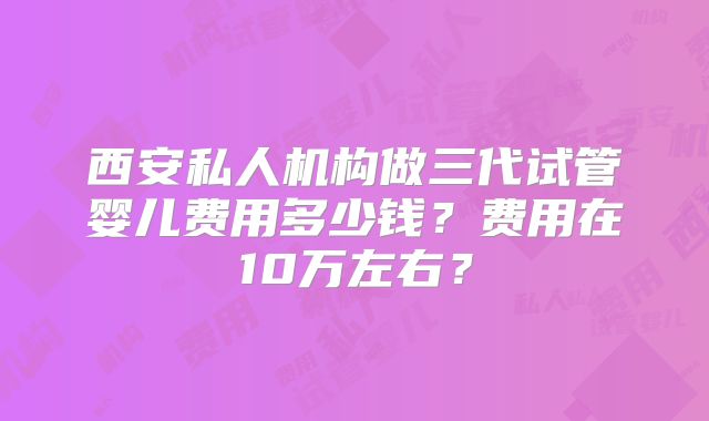 西安私人机构做三代试管婴儿费用多少钱?费用在10万左右?
