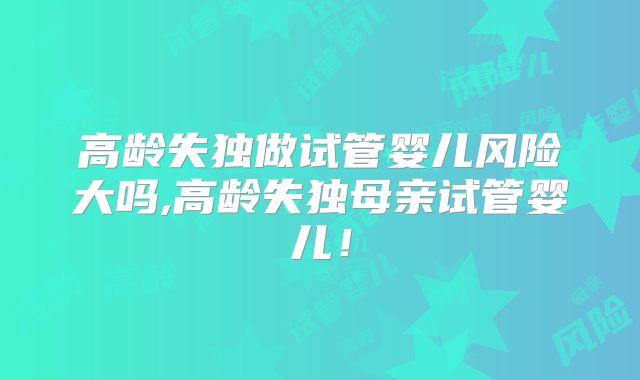 高龄失独做试管婴儿风险大吗,高龄失独母亲试管婴儿！