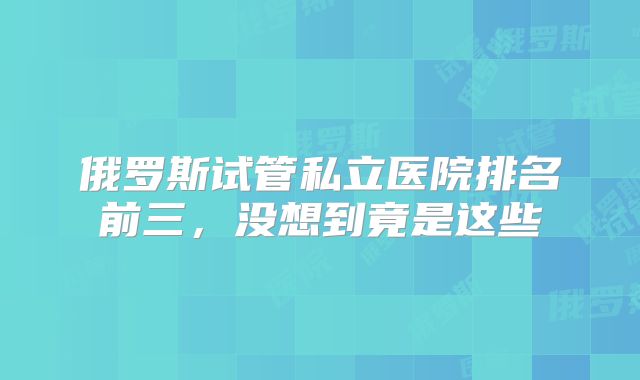 俄罗斯试管私立医院排名前三，没想到竟是这些