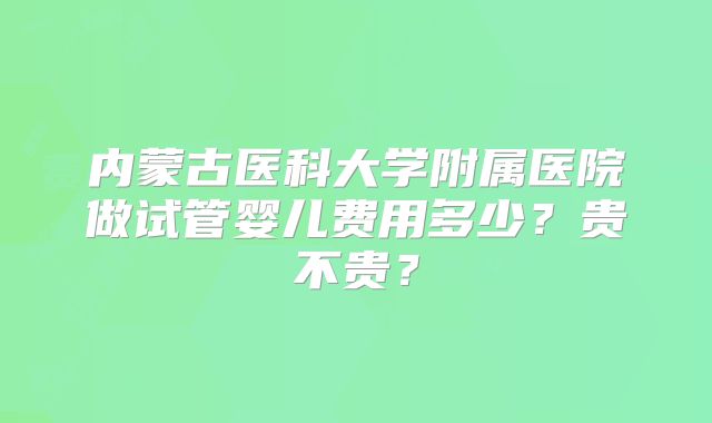 内蒙古医科大学附属医院做试管婴儿费用多少？贵不贵？