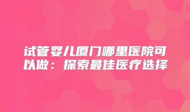 试管婴儿厦门哪里医院可以做：探索最佳医疗选择