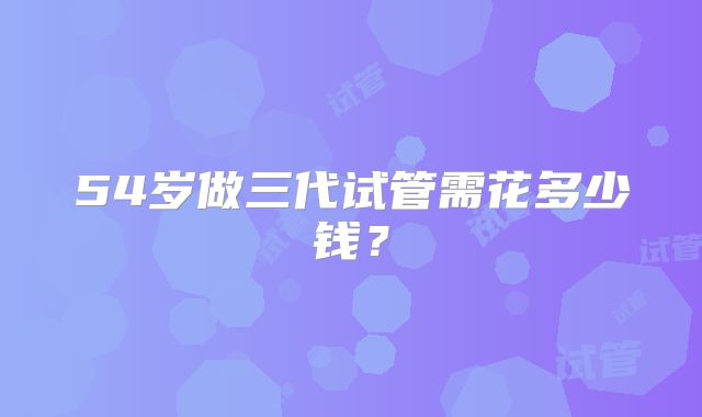 54岁做三代试管需花多少钱？
