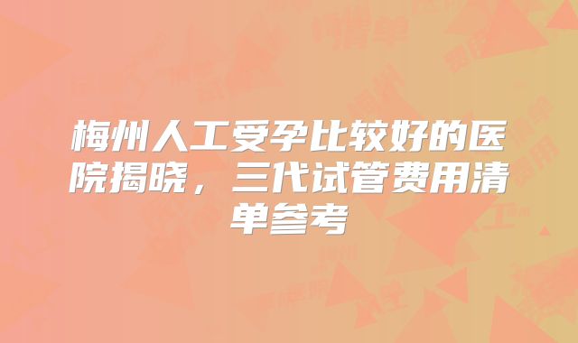 梅州人工受孕比较好的医院揭晓,三代试管费用清单参考