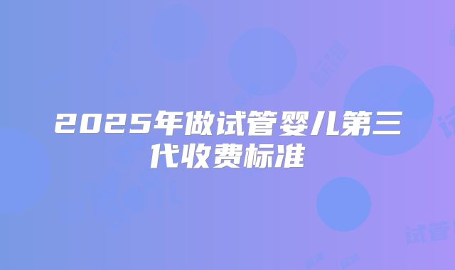 2025年做试管婴儿第三代收费标准