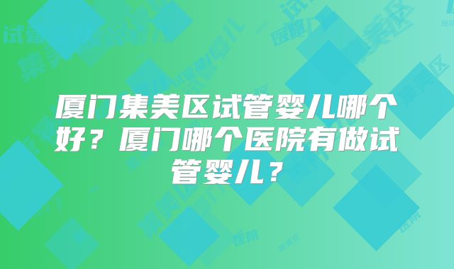 厦门集美区试管婴儿哪个好？厦门哪个医院有做试管婴儿？