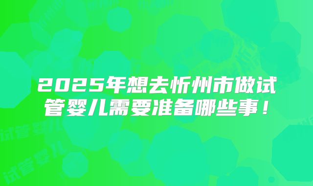 2025年想去忻州市做试管婴儿需要准备哪些事!
