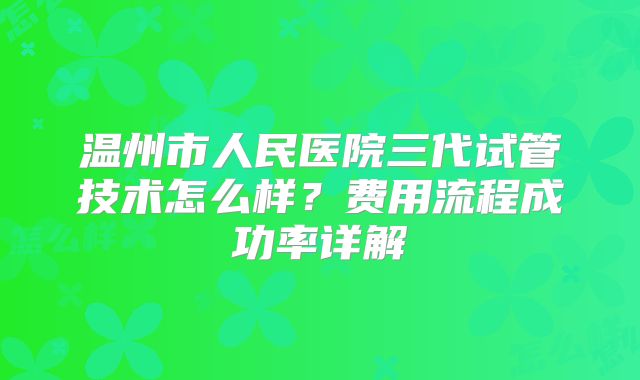 温州市人民医院三代试管技术怎么样？费用流程成功率详解