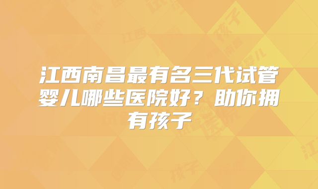 江西南昌最有名三代试管婴儿哪些医院好?助你拥有孩子