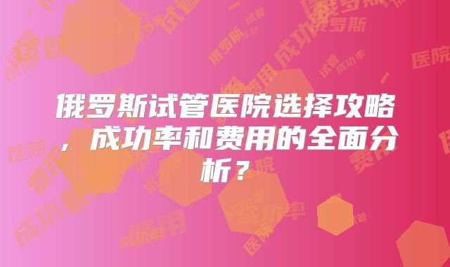 俄罗斯试管医院选择攻略,成功率和费用的全面分析?