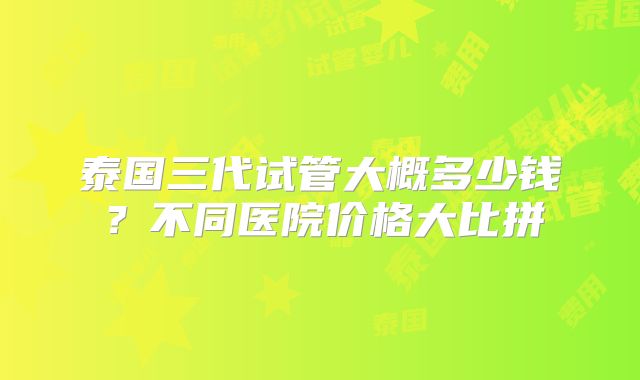 泰国三代试管大概多少钱？不同医院价格大比拼