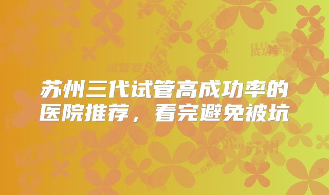 苏州三代试管高成功率的医院推荐，看完避免被坑