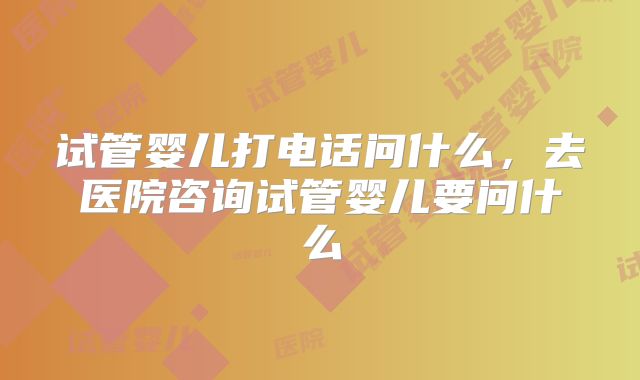 试管婴儿打电话问什么，去医院咨询试管婴儿要问什么