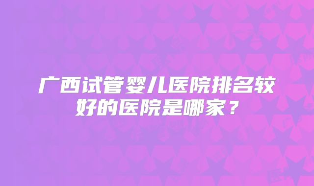 广西试管婴儿医院排名较好的医院是哪家?