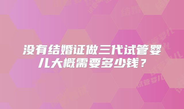 没有结婚证做三代试管婴儿大概需要多少钱?