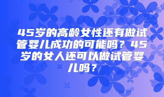 45岁的高龄女性还有做试管婴儿成功的可能吗？45岁的女人还可以做试管婴儿吗？