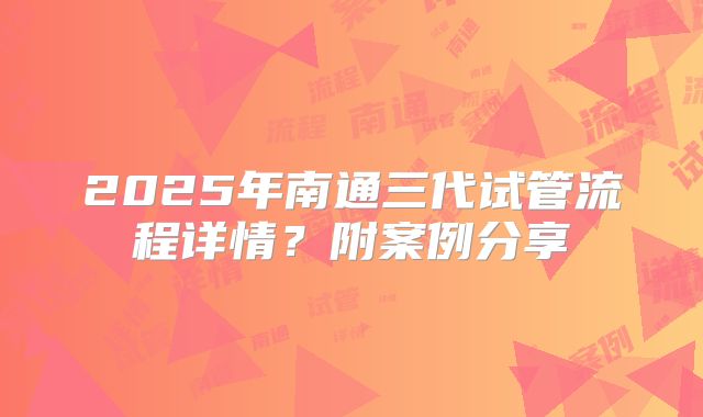 2025年南通三代试管流程详情？附案例分享